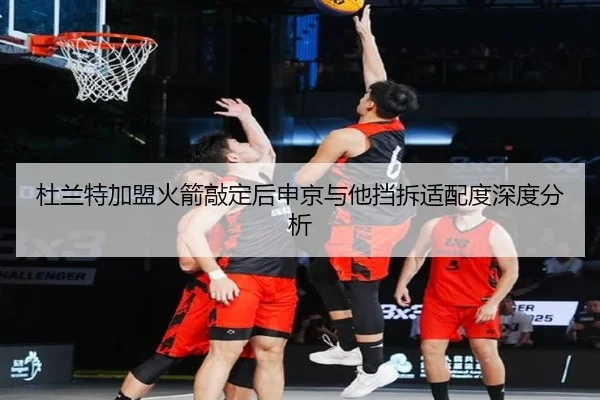 杜兰特加盟火箭敲定后申京与他挡拆适配度深度分析