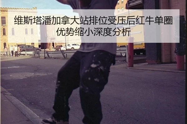 维斯塔潘加拿大站排位受压后红牛单圈优势缩小深度分析